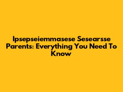 Ipsepseiemmasese Sesearsse Parents: Everything You Need To Know