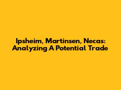Ipsheim, Martinsen, Necas: Analyzing A Potential Trade