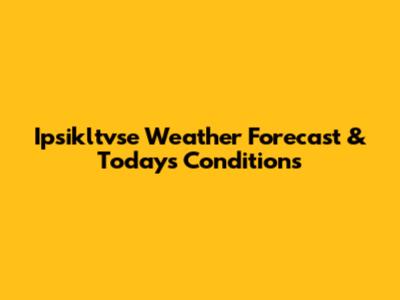 Ipsikltvse Weather Forecast & Today's Conditions