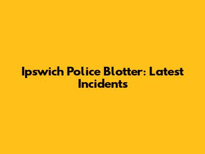 Ipswich Police Blotter: Latest Incidents