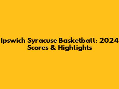 Ipswich Syracuse Basketball: 2024 Scores & Highlights