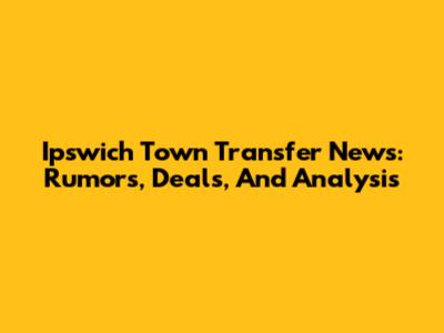 Ipswich Town Transfer News: Rumors, Deals, And Analysis