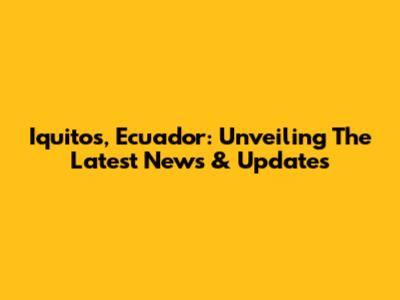 Iquitos, Ecuador: Unveiling The Latest News & Updates