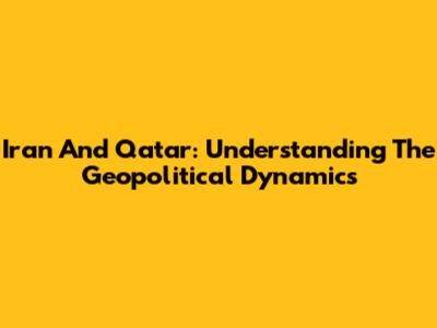 Iran And Qatar: Understanding The Geopolitical Dynamics