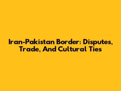 Iran-Pakistan Border: Disputes, Trade, And Cultural Ties