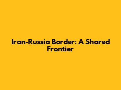 Iran-Russia Border: A Shared Frontier