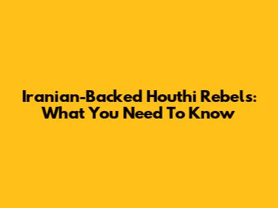 Iranian-Backed Houthi Rebels: What You Need To Know