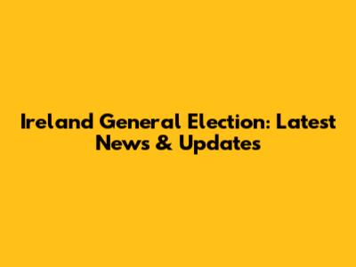 Ireland General Election: Latest News & Updates