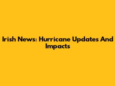 Irish News: Hurricane Updates And Impacts