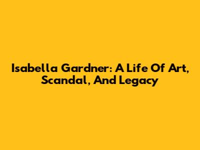 Isabella Gardner: A Life Of Art, Scandal, And Legacy