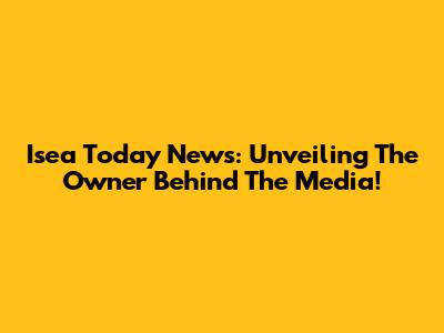 Isea Today News: Unveiling The Owner Behind The Media!