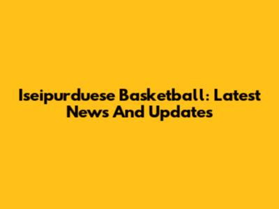 Iseipurduese Basketball: Latest News And Updates