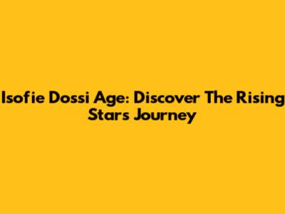Isofie Dossi Age: Discover The Rising Star's Journey
