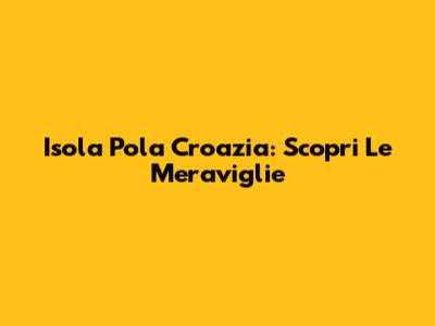 Isola Pola Croazia: Scopri Le Meraviglie