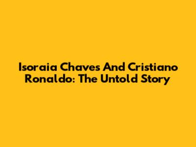 Isoraia Chaves And Cristiano Ronaldo: The Untold Story
