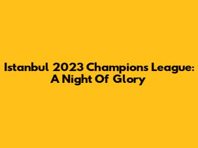 Istanbul 2023 Champions League: A Night Of Glory