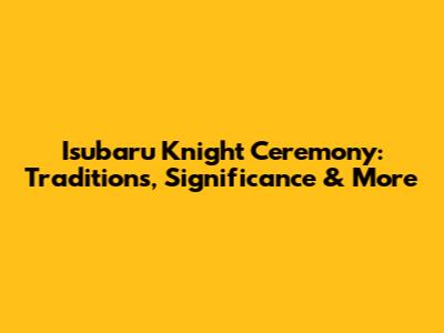 Isubaru Knight Ceremony: Traditions, Significance & More