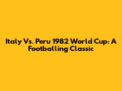 Italy Vs. Peru 1982 World Cup: A Footballing Classic