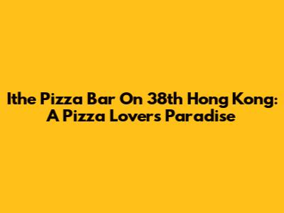 Ithe Pizza Bar On 38th Hong Kong: A Pizza Lover's Paradise