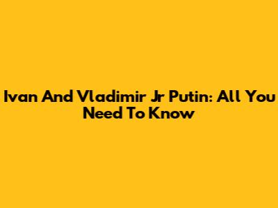 Ivan And Vladimir Jr Putin: All You Need To Know