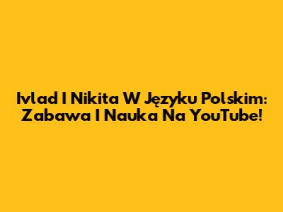 Ivlad I Nikita W Języku Polskim: Zabawa I Nauka Na YouTube!