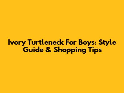 Ivory Turtleneck For Boys: Style Guide & Shopping Tips