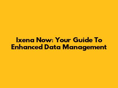 Ixena Now: Your Guide To Enhanced Data Management