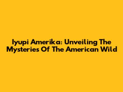 Iyupi Amerika: Unveiling The Mysteries Of The American Wild