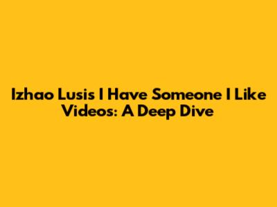 Izhao Lusi's 'I Have Someone I Like' Videos: A Deep Dive