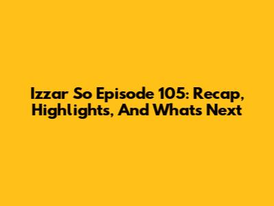 Izzar So Episode 105: Recap, Highlights, And What's Next