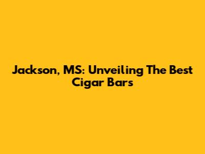 Jackson, MS: Unveiling The Best Cigar Bars