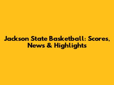 Jackson State Basketball: Scores, News & Highlights