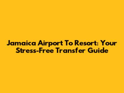 Jamaica Airport To Resort: Your Stress-Free Transfer Guide