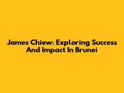 James Chiew: Exploring Success And Impact In Brunei