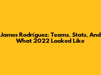 James Rodríguez: Teams, Stats, And What 2022 Looked Like