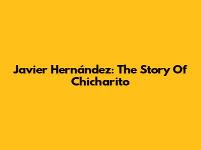 Javier Hernández: The Story Of 'Chicharito'