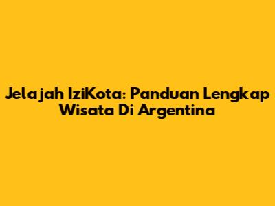 Jelajah IziKota: Panduan Lengkap Wisata Di Argentina