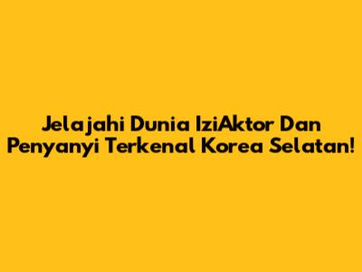 Jelajahi Dunia IziAktor Dan Penyanyi Terkenal Korea Selatan!