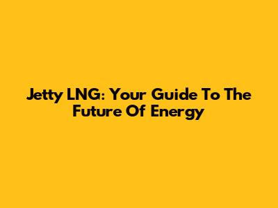 Jetty LNG: Your Guide To The Future Of Energy