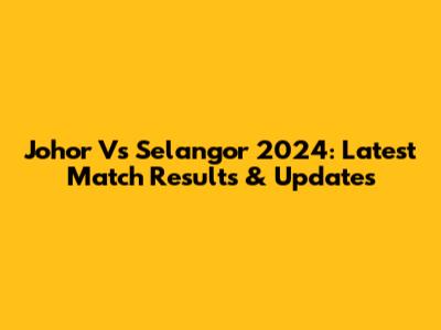 Johor Vs Selangor 2024: Latest Match Results & Updates