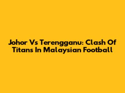 Johor Vs Terengganu: Clash Of Titans In Malaysian Football