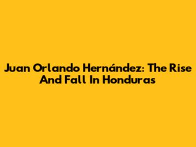 Juan Orlando Hernández: The Rise And Fall In Honduras