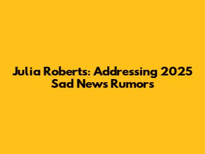 Julia Roberts: Addressing 2025 'Sad News' Rumors