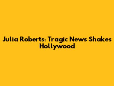 Julia Roberts: Tragic News Shakes Hollywood