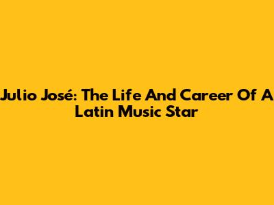 Julio José: The Life And Career Of A Latin Music Star