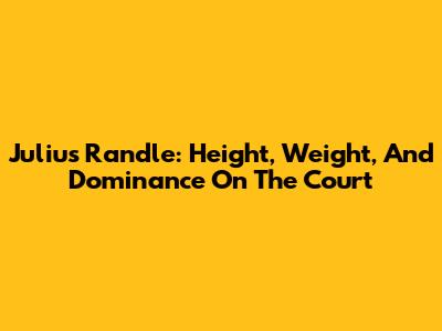 Julius Randle: Height, Weight, And Dominance On The Court