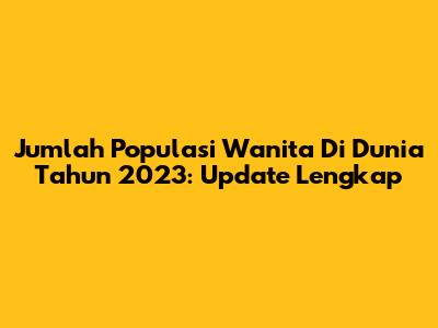Jumlah Populasi Wanita Di Dunia Tahun 2023: Update Lengkap