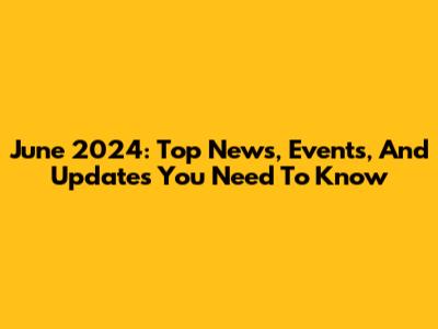 June 2024: Top News, Events, And Updates You Need To Know