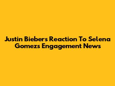 Justin Bieber's Reaction To Selena Gomez's Engagement News