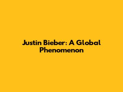 Justin Bieber: A Global Phenomenon